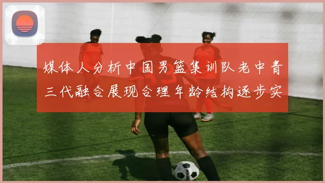 媒体人分析中国男篮集训队老中青三代融合展现合理年龄结构逐步实现换血