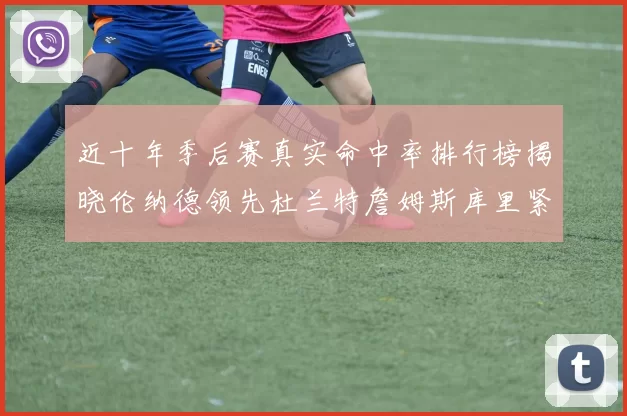 近十年季后赛真实命中率排行榜揭晓伦纳德领先杜兰特詹姆斯库里紧随其后