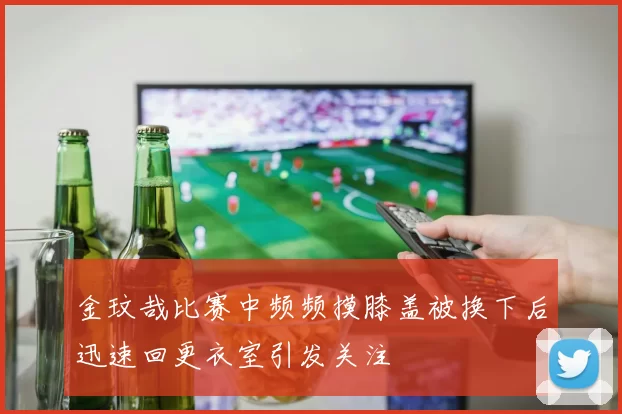 金玟哉比赛中频频摸膝盖被换下后迅速回更衣室引发关注