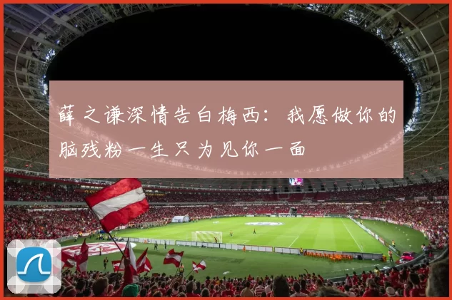 薛之谦深情告白梅西：我愿做你的脑残粉一生只为见你一面