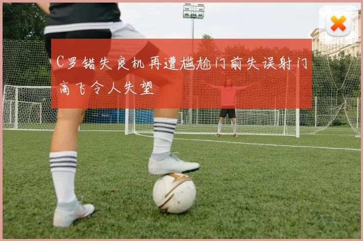 C罗错失良机再遭尴尬门前失误射门高飞令人失望