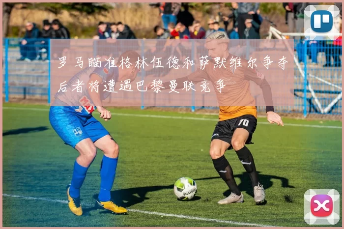 罗马瞄准格林伍德和萨默维尔争夺后者将遭遇巴黎曼联竞争