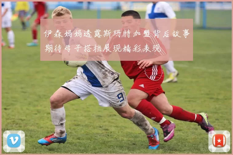 伊森妈妈透露斯玛特加盟背后故事期待母子搭档展现精彩表现