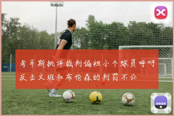 考辛斯批评裁判偏袒小个球员呼吁反击文班和布伦森的判罚不公